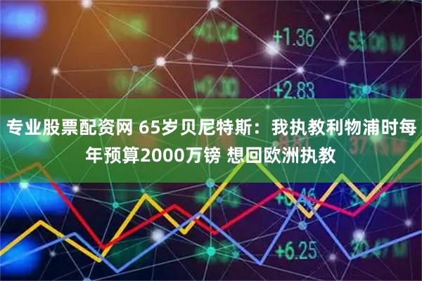 专业股票配资网 65岁贝尼特斯：我执教利物浦时每年预算2000万镑 想回欧洲执教
