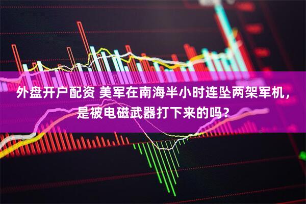 外盘开户配资 美军在南海半小时连坠两架军机,是被电磁武器打下来的吗?