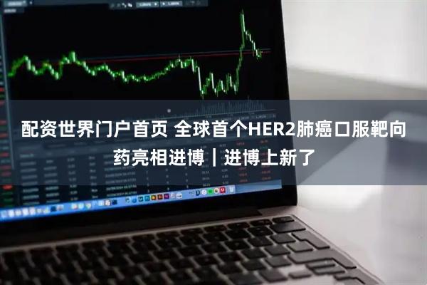 配资世界门户首页 全球首个HER2肺癌口服靶向药亮相进博|进博上新了