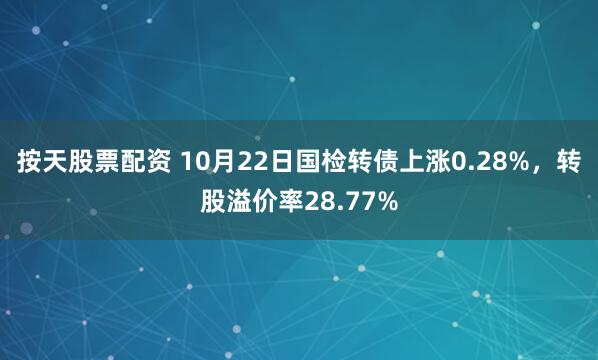 按天股票配资 10月22日国检转债上涨0.28%,转股溢价率28.77%