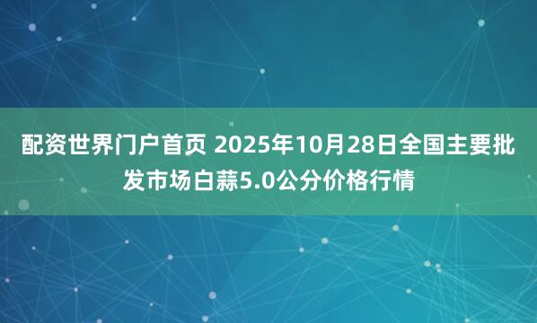 配资世界门户首页 2025年10月28日全国主要批发市场白蒜5.0公分价格行情