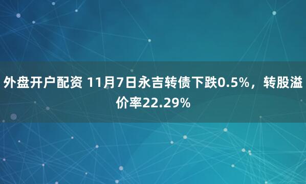 外盘开户配资 11月7日永吉转债下跌0.5%,转股溢价率22.29%