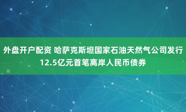 外盘开户配资 哈萨克斯坦国家石油天然气公司发行12.5亿元首笔离岸人民币债券