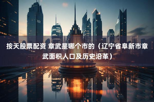 按天股票配资 章武是哪个市的(辽宁省阜新市章武面积人口及历史沿革)